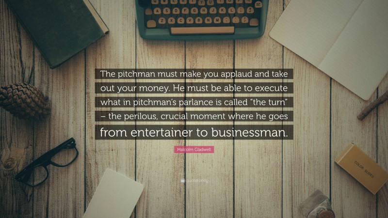 Malcolm Gladwell Quote: “The pitchman must make you applaud and take out your money. He must be able to execute what in pitchman’s parlance is called “the turn” – the perilous, crucial moment where he goes from entertainer to businessman.”