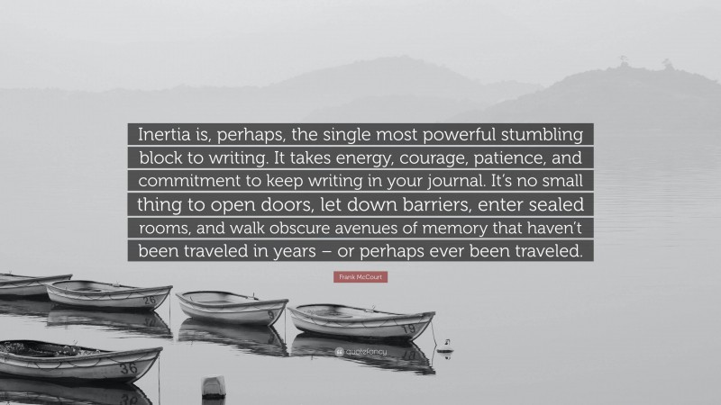 Frank McCourt Quote: “Inertia is, perhaps, the single most powerful stumbling block to writing. It takes energy, courage, patience, and commitment to keep writing in your journal. It’s no small thing to open doors, let down barriers, enter sealed rooms, and walk obscure avenues of memory that haven’t been traveled in years – or perhaps ever been traveled.”