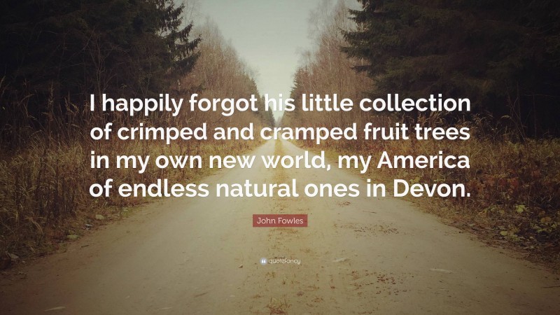 John Fowles Quote: “I happily forgot his little collection of crimped and cramped fruit trees in my own new world, my America of endless natural ones in Devon.”