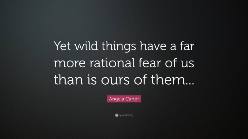 Angela Carter Quote: “Yet wild things have a far more rational fear of us than is ours of them...”