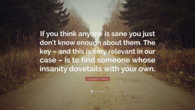 Christopher Moore Quote: “If you think anyone is sane you just don’t know enough about them. The key – and this is very relevant in our case – is to find someone whose insanity dovetails with your own.”