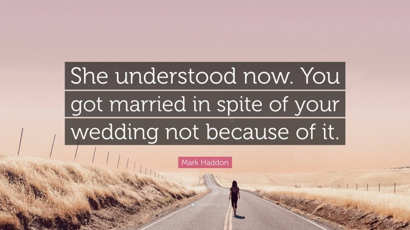 Mark Haddon Quote: “She understood now. You got married in spite of your wedding not because of it.”