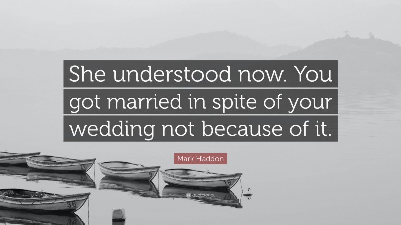 Mark Haddon Quote: “She understood now. You got married in spite of your wedding not because of it.”