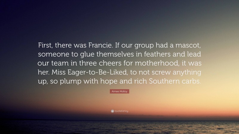 Aimee Molloy Quote: “First, there was Francie. If our group had a mascot, someone to glue themselves in feathers and lead our team in three cheers for motherhood, it was her. Miss Eager-to-Be-Liked, to not screw anything up, so plump with hope and rich Southern carbs.”