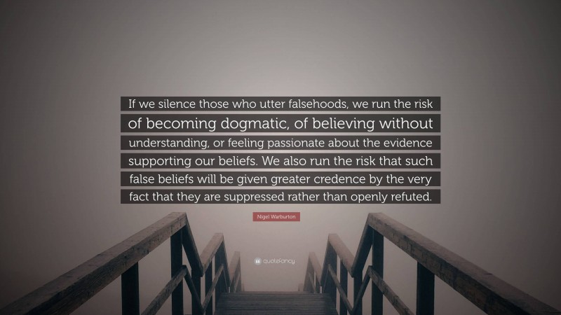 Nigel Warburton Quote: “If we silence those who utter falsehoods, we run the risk of becoming dogmatic, of believing without understanding, or feeling passionate about the evidence supporting our beliefs. We also run the risk that such false beliefs will be given greater credence by the very fact that they are suppressed rather than openly refuted.”