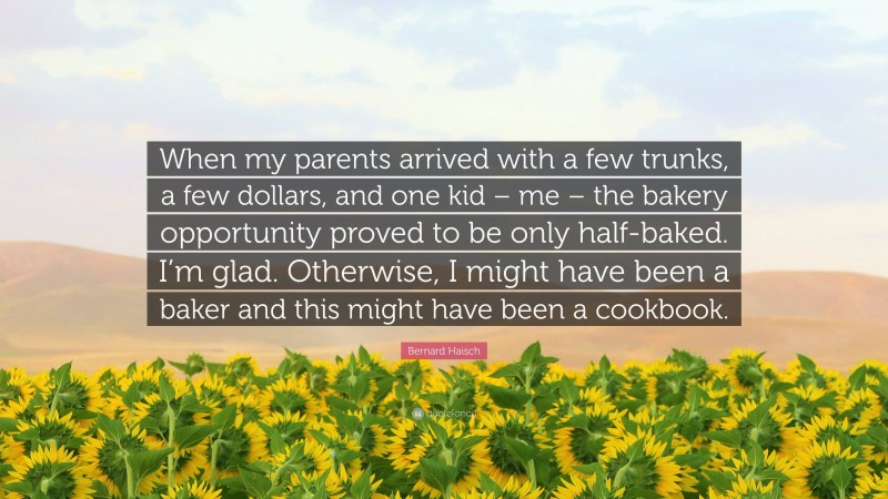 Bernard Haisch Quote: “When my parents arrived with a few trunks, a few dollars, and one kid – me – the bakery opportunity proved to be only half-baked. I’m glad. Otherwise, I might have been a baker and this might have been a cookbook.”