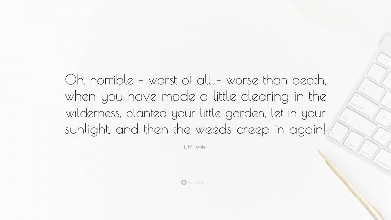 E. M. Forster Quote: “Oh, horrible – worst of all – worse than death, when you have made a little clearing in the wilderness, planted your little garden, let in your sunlight, and then the weeds creep in again!”