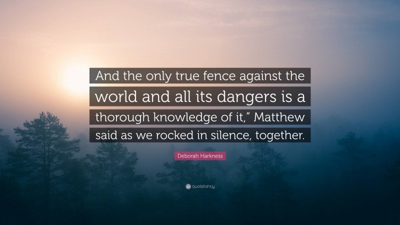 Deborah Harkness Quote: “And the only true fence against the world and all its dangers is a thorough knowledge of it,” Matthew said as we rocked in silence, together.”