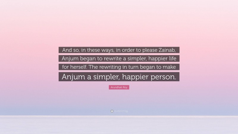 Arundhati Roy Quote: “And so, in these ways, in order to please Zainab, Anjum began to rewrite a simpler, happier life for herself. The rewriting in turn began to make Anjum a simpler, happier person.”