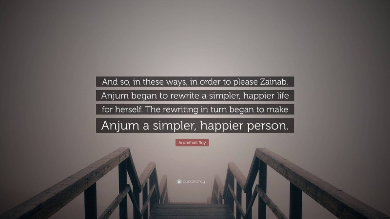 Arundhati Roy Quote: “And so, in these ways, in order to please Zainab, Anjum began to rewrite a simpler, happier life for herself. The rewriting in turn began to make Anjum a simpler, happier person.”