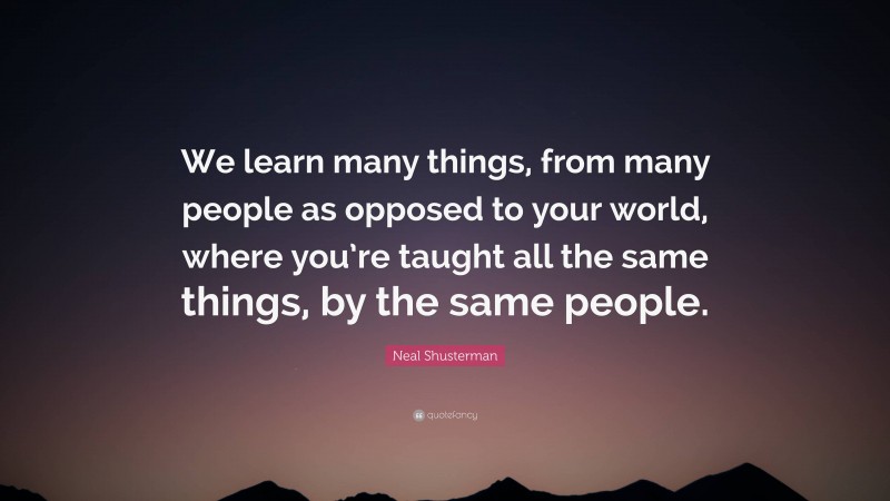 Neal Shusterman Quote: “We learn many things, from many people as opposed to your world, where you’re taught all the same things, by the same people.”