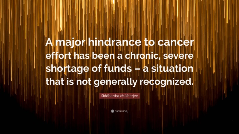 Siddhartha Mukherjee Quote: “A major hindrance to cancer effort has been a chronic, severe shortage of funds – a situation that is not generally recognized.”