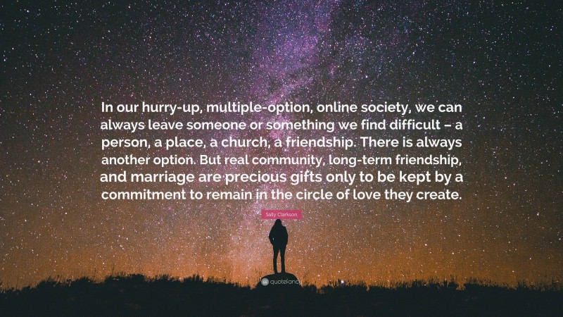 Sally Clarkson Quote: “In our hurry-up, multiple-option, online society, we can always leave someone or something we find difficult – a person, a place, a church, a friendship. There is always another option. But real community, long-term friendship, and marriage are precious gifts only to be kept by a commitment to remain in the circle of love they create.”