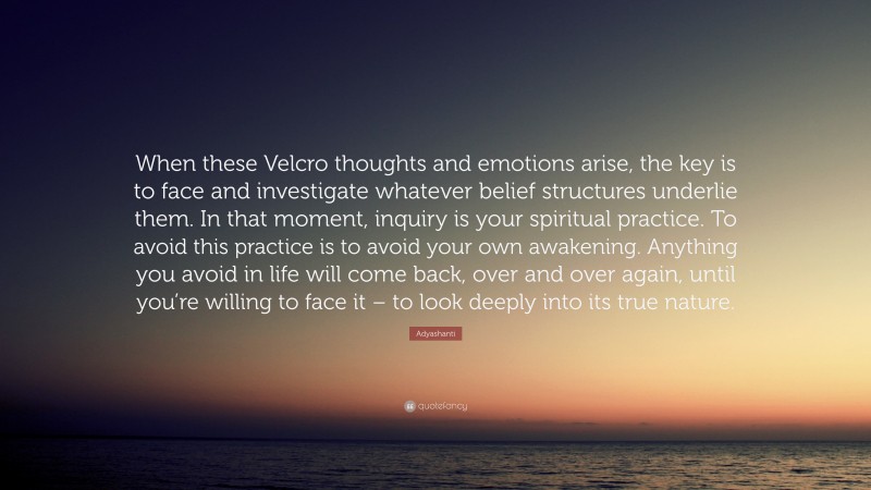 Adyashanti Quote: “When these Velcro thoughts and emotions arise, the key is to face and investigate whatever belief structures underlie them. In that moment, inquiry is your spiritual practice. To avoid this practice is to avoid your own awakening. Anything you avoid in life will come back, over and over again, until you’re willing to face it – to look deeply into its true nature.”