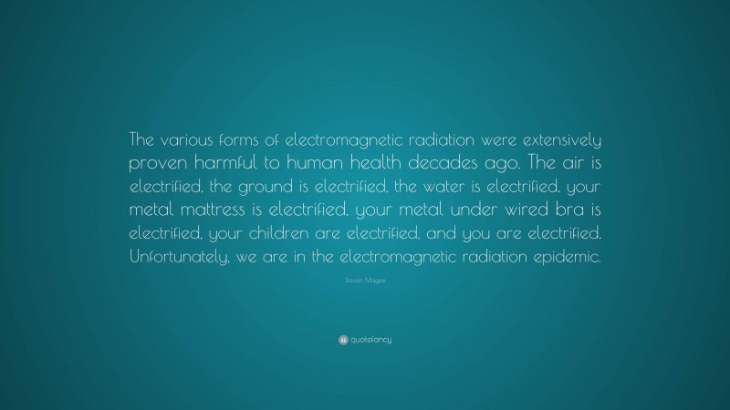 Steven Magee Quote: “The various forms of electromagnetic radiation were extensively proven harmful to human health decades ago. The air is electrified, the ground is electrified, the water is electrified, your metal mattress is electrified, your metal under wired bra is electrified, your children are electrified, and you are electrified. Unfortunately, we are in the electromagnetic radiation epidemic.”