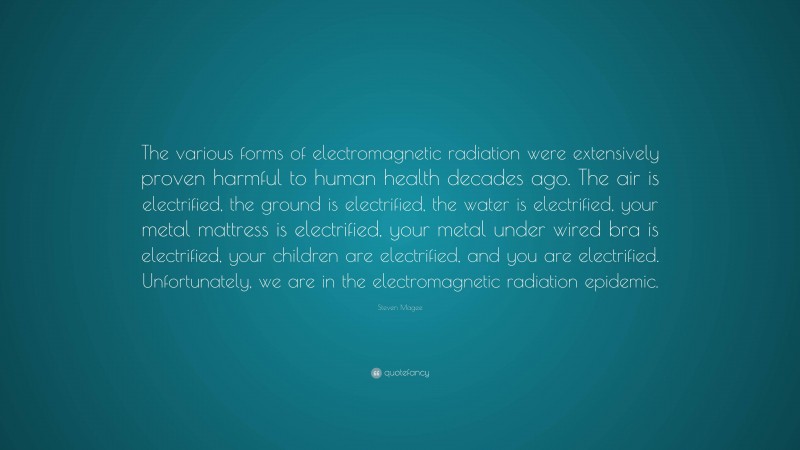 Steven Magee Quote: “The various forms of electromagnetic radiation were extensively proven harmful to human health decades ago. The air is electrified, the ground is electrified, the water is electrified, your metal mattress is electrified, your metal under wired bra is electrified, your children are electrified, and you are electrified. Unfortunately, we are in the electromagnetic radiation epidemic.”