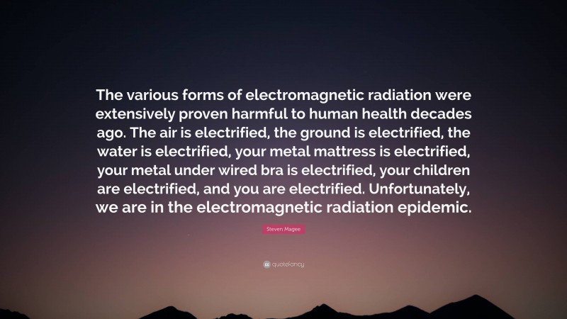 Steven Magee Quote: “The various forms of electromagnetic radiation were extensively proven harmful to human health decades ago. The air is electrified, the ground is electrified, the water is electrified, your metal mattress is electrified, your metal under wired bra is electrified, your children are electrified, and you are electrified. Unfortunately, we are in the electromagnetic radiation epidemic.”