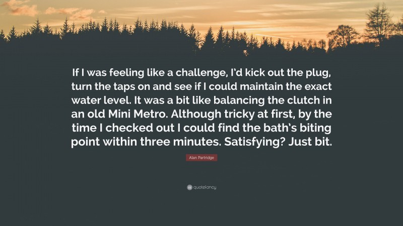 Alan Partridge Quote: “If I was feeling like a challenge, I’d kick out the plug, turn the taps on and see if I could maintain the exact water level. It was a bit like balancing the clutch in an old Mini Metro. Although tricky at first, by the time I checked out I could find the bath’s biting point within three minutes. Satisfying? Just bit.”