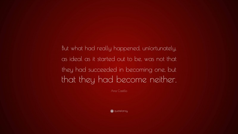 Ana Castillo Quote: “But what had really happened, unfortunately, as ideal as it started out to be, was not that they had succeeded in becoming one, but that they had become neither.”