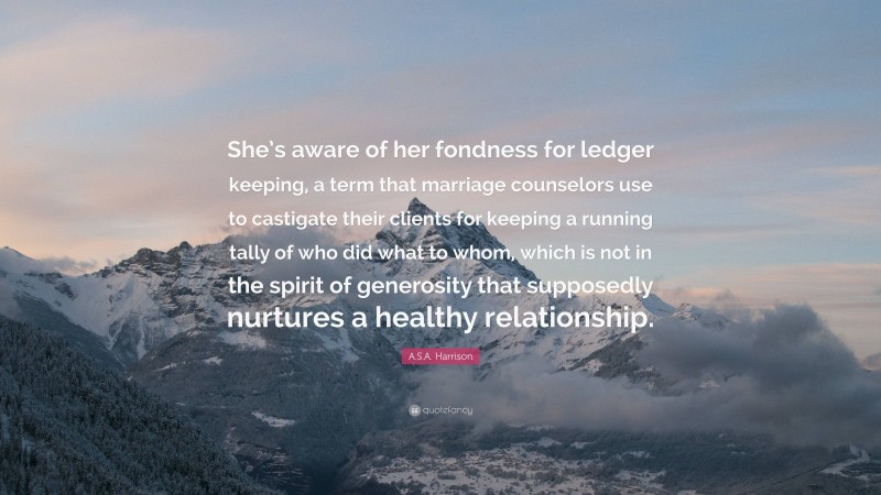 A.S.A. Harrison Quote: “She’s aware of her fondness for ledger keeping, a term that marriage counselors use to castigate their clients for keeping a running tally of who did what to whom, which is not in the spirit of generosity that supposedly nurtures a healthy relationship.”