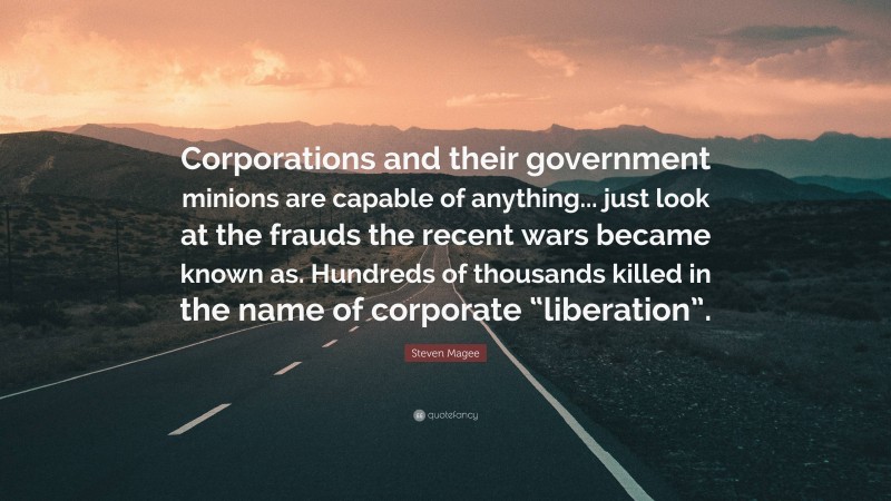 Steven Magee Quote: “Corporations and their government minions are capable of anything... just look at the frauds the recent wars became known as. Hundreds of thousands killed in the name of corporate “liberation”.”