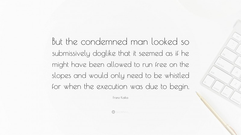 Franz Kafka Quote: “But the condemned man looked so submissively doglike that it seemed as if he might have been allowed to run free on the slopes and would only need to be whistled for when the execution was due to begin.”