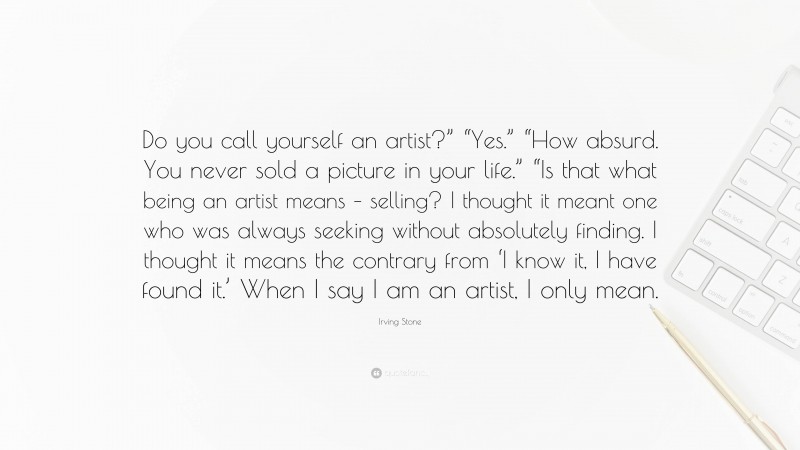 Irving Stone Quote: “Do you call yourself an artist?” “Yes.” “How absurd. You never sold a picture in your life.” “Is that what being an artist means – selling? I thought it meant one who was always seeking without absolutely finding. I thought it means the contrary from ‘I know it, I have found it.’ When I say I am an artist, I only mean.”