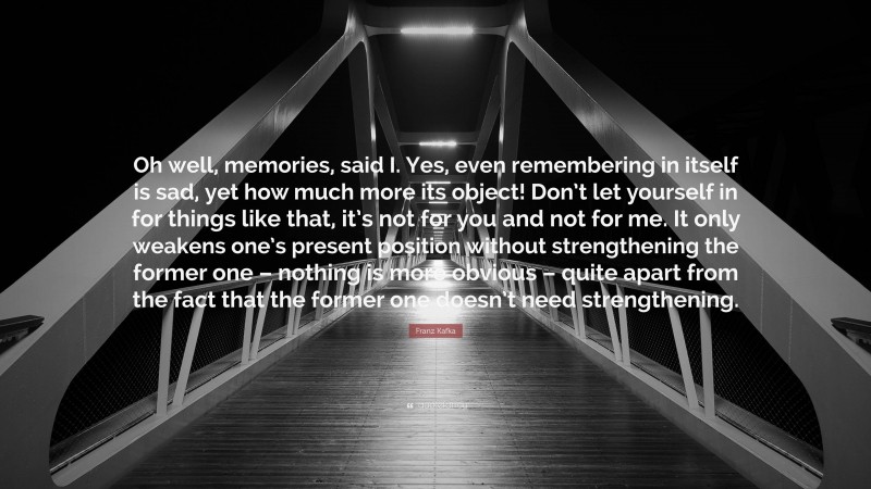 Franz Kafka Quote: “Oh well, memories, said I. Yes, even remembering in itself is sad, yet how much more its object! Don’t let yourself in for things like that, it’s not for you and not for me. It only weakens one’s present position without strengthening the former one – nothing is more obvious – quite apart from the fact that the former one doesn’t need strengthening.”