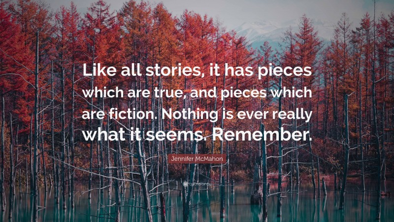 Jennifer McMahon Quote: “Like all stories, it has pieces which are true, and pieces which are fiction. Nothing is ever really what it seems. Remember.”