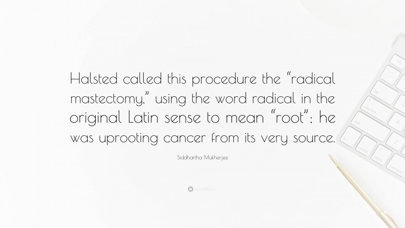 Siddhartha Mukherjee Quote: “Halsted called this procedure the “radical mastectomy,” using the word radical in the original Latin sense to mean “root”; he was uprooting cancer from its very source.”