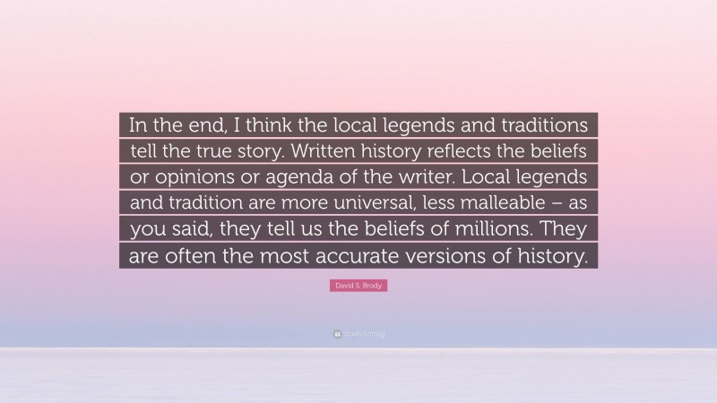 David S. Brody Quote: “In the end, I think the local legends and traditions tell the true story. Written history reflects the beliefs or opinions or agenda of the writer. Local legends and tradition are more universal, less malleable – as you said, they tell us the beliefs of millions. They are often the most accurate versions of history.”