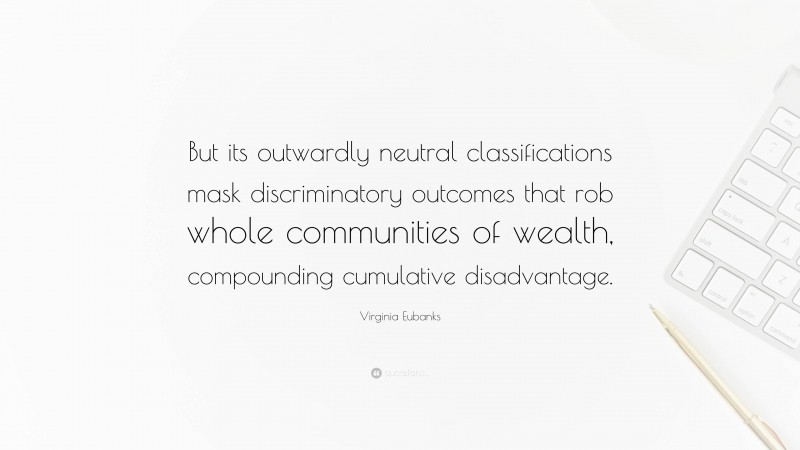 Virginia Eubanks Quote: “But its outwardly neutral classifications mask discriminatory outcomes that rob whole communities of wealth, compounding cumulative disadvantage.”
