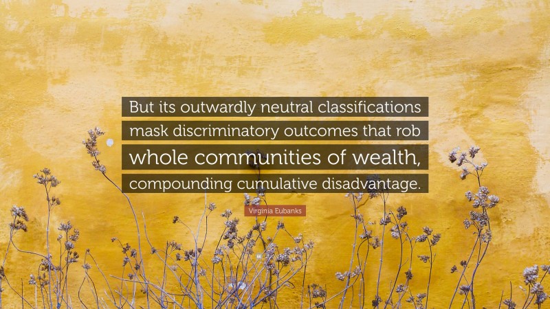 Virginia Eubanks Quote: “But its outwardly neutral classifications mask discriminatory outcomes that rob whole communities of wealth, compounding cumulative disadvantage.”