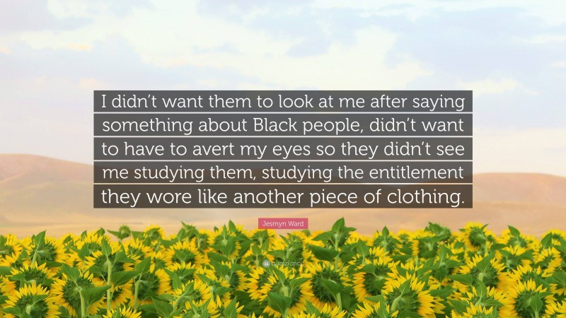 Jesmyn Ward Quote: “I didn’t want them to look at me after saying something about Black people, didn’t want to have to avert my eyes so they didn’t see me studying them, studying the entitlement they wore like another piece of clothing.”