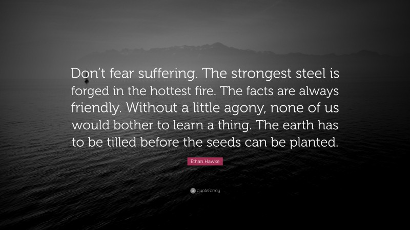 Ethan Hawke Quote: “Don’t fear suffering. The strongest steel is forged in the hottest fire. The facts are always friendly. Without a little agony, none of us would bother to learn a thing. The earth has to be tilled before the seeds can be planted.”