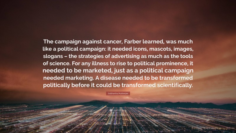 Siddhartha Mukherjee Quote: “The campaign against cancer, Farber learned, was much like a political campaign: it needed icons, mascots, images, slogans – the strategies of advertising as much as the tools of science. For any illness to rise to political prominence, it needed to be marketed, just as a political campaign needed marketing. A disease needed to be transformed politically before it could be transformed scientifically.”