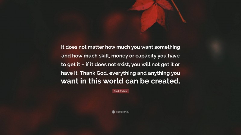 Saidi Mdala Quote: “It does not matter how much you want something and how much skill, money or capacity you have to get it – if it does not exist, you will not get it or have it. Thank God, everything and anything you want in this world can be created.”