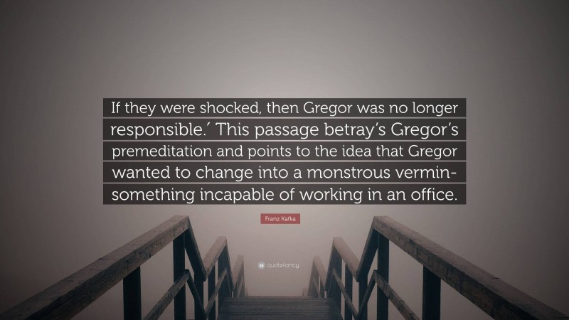 Franz Kafka Quote: “If they were shocked, then Gregor was no longer responsible.′ This passage betray’s Gregor’s premeditation and points to the idea that Gregor wanted to change into a monstrous vermin- something incapable of working in an office.”