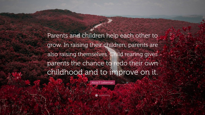 Alicia F. Lieberman Quote: “Parents and children help each other to grow. In raising their children, parents are also raising themselves. Child rearing gives parents the chance to redo their own childhood and to improve on it.”