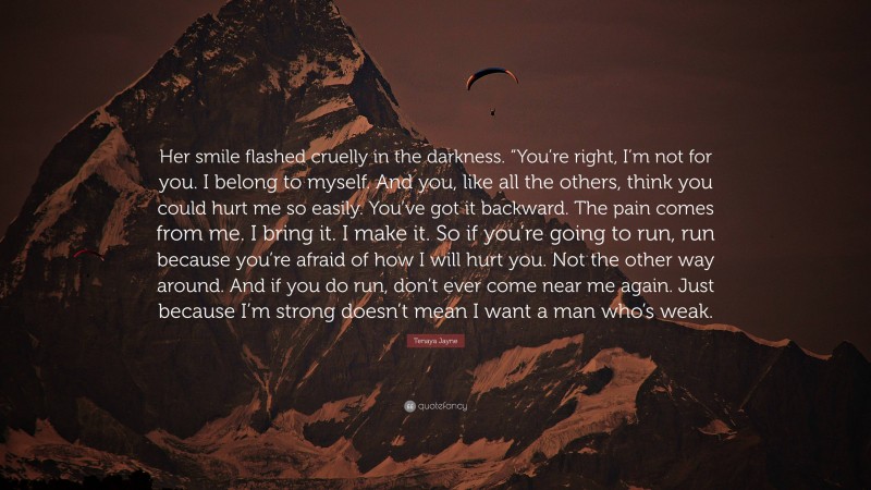 Tenaya Jayne Quote: “Her smile flashed cruelly in the darkness. “You’re right, I’m not for you. I belong to myself. And you, like all the others, think you could hurt me so easily. You’ve got it backward. The pain comes from me. I bring it. I make it. So if you’re going to run, run because you’re afraid of how I will hurt you. Not the other way around. And if you do run, don’t ever come near me again. Just because I’m strong doesn’t mean I want a man who’s weak.”
