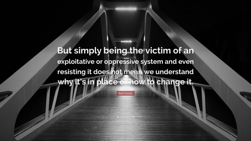 Bell Hooks Quote: “But simply being the victim of an exploitative or oppressive system and even resisting it does not mean we understand why it’s in place or how to change it.”