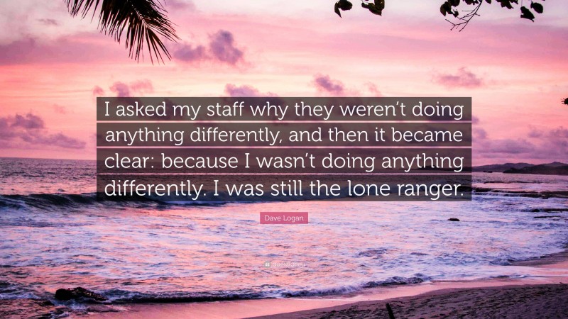 Dave Logan Quote: “I asked my staff why they weren’t doing anything differently, and then it became clear: because I wasn’t doing anything differently. I was still the lone ranger.”