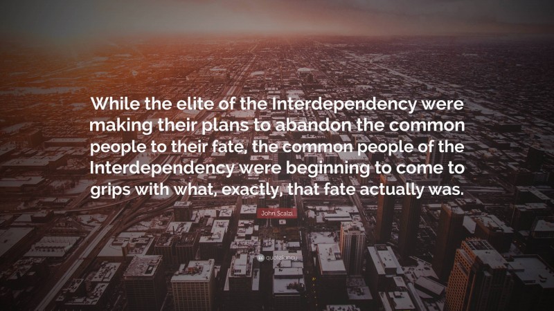 John Scalzi Quote: “While the elite of the Interdependency were making their plans to abandon the common people to their fate, the common people of the Interdependency were beginning to come to grips with what, exactly, that fate actually was.”