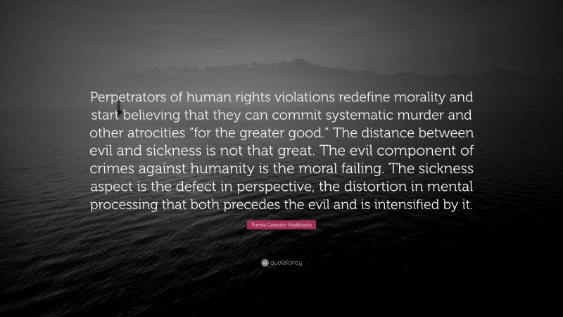 Pumla Gobodo-Madikizela Quote: “Perpetrators of human rights violations redefine morality and start believing that they can commit systematic murder and other atrocities “for the greater good.” The distance between evil and sickness is not that great. The evil component of crimes against humanity is the moral failing. The sickness aspect is the defect in perspective, the distortion in mental processing that both precedes the evil and is intensified by it.”