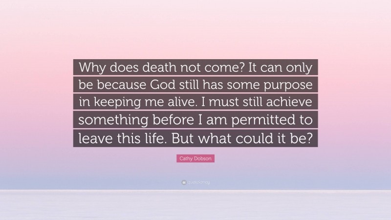 Cathy Dobson Quote: “Why does death not come? It can only be because God still has some purpose in keeping me alive. I must still achieve something before I am permitted to leave this life. But what could it be?”