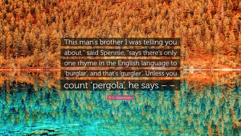 P. G. Wodehouse Quote: “This man’s brother I was telling you about,” said Spennie, “says there’s only one rhyme in the English language to ‘burglar’, and that’s ‘gurgler’. Unless you count ‘pergola’, he says – –.”