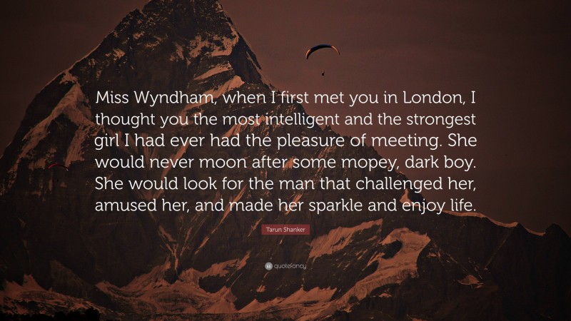Tarun Shanker Quote: “Miss Wyndham, when I first met you in London, I thought you the most intelligent and the strongest girl I had ever had the pleasure of meeting. She would never moon after some mopey, dark boy. She would look for the man that challenged her, amused her, and made her sparkle and enjoy life.”