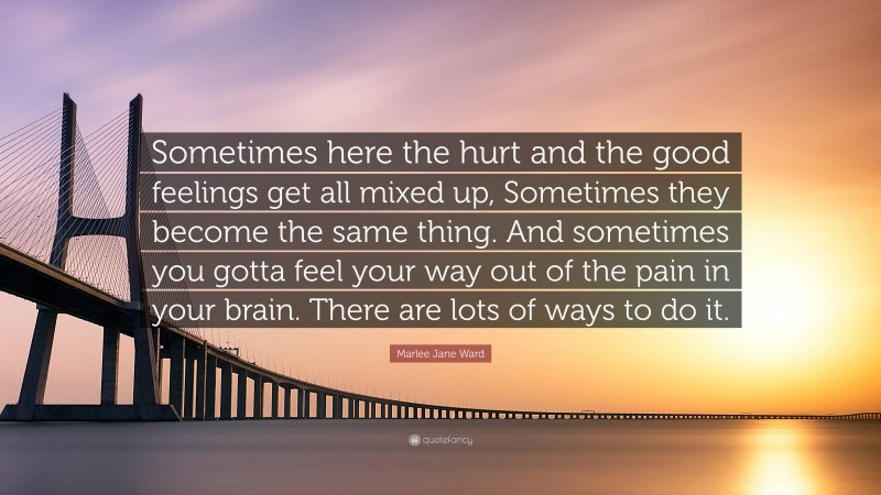 Marlee Jane Ward Quote: “Sometimes here the hurt and the good feelings get all mixed up, Sometimes they become the same thing. And sometimes you gotta feel your way out of the pain in your brain. There are lots of ways to do it.”
