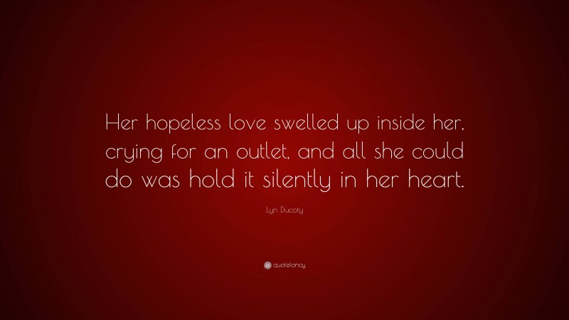 Lyn Ducoty Quote: “Her hopeless love swelled up inside her, crying for an outlet, and all she could do was hold it silently in her heart.”