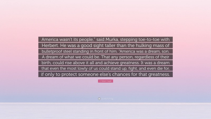 C. Robert Cargill Quote: “America wasn’t its people,” said Murka, stepping toe-to-toe with Herbert. He was a good sight taller than the hulking mass of bulletproof steel standing in front of him. “America was a dream, son. A dream of what we could be. That any person, regardless of their birth, could rise above it all and achieve greatness. It was a dream that even the most lowly of us could stand up, fight, and even die for, if only to protect someone else’s chances for that greatness.”
